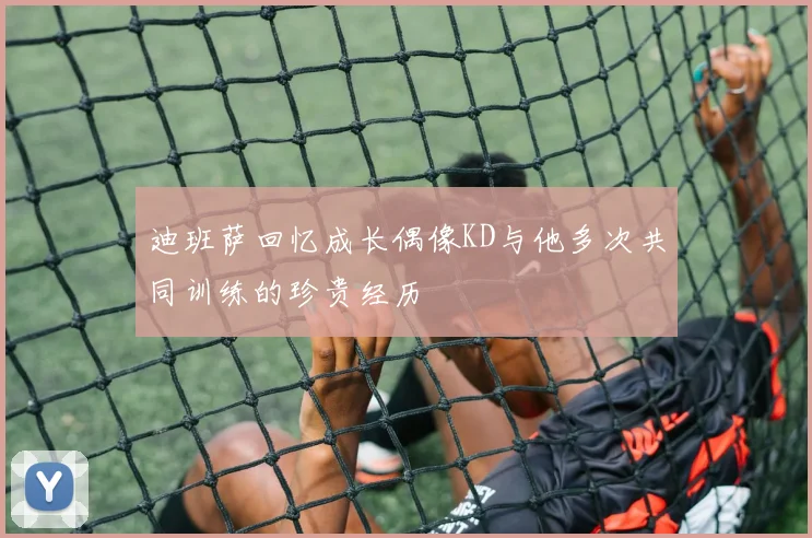 迪班萨回忆成长偶像KD与他多次共同训练的珍贵经历