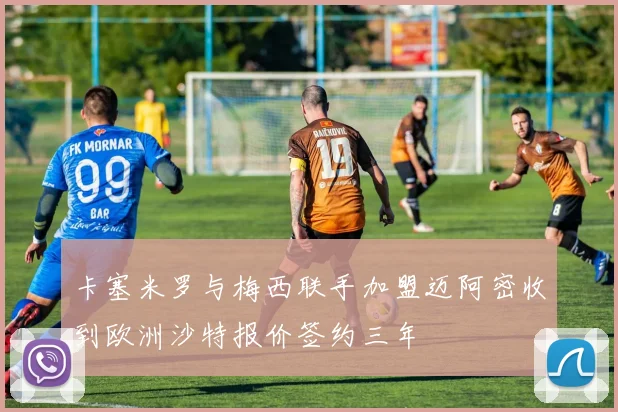 卡塞米罗与梅西联手加盟迈阿密收到欧洲沙特报价签约三年