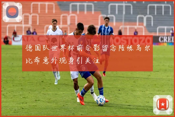 德国队世界杯前合影留念陪练乌尔比希意外现身引关注