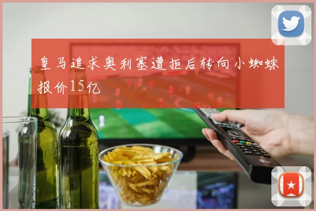 皇马追求奥利塞遭拒后转向小蜘蛛报价15亿