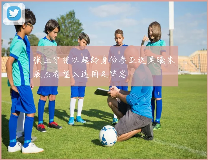 张玉宁将以超龄身份参亚运吴曦朱辰杰有望入选国足阵容