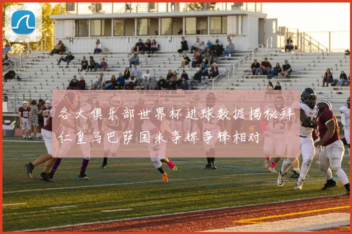 各大俱乐部世界杯进球数据揭秘拜仁皇马巴萨国米争辉争锋相对