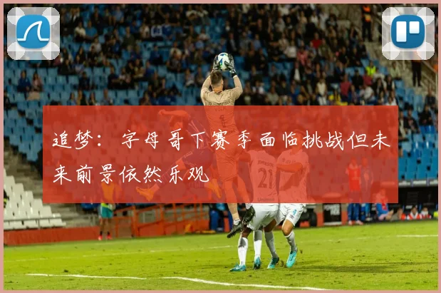追梦：字母哥下赛季面临挑战但未来前景依然乐观