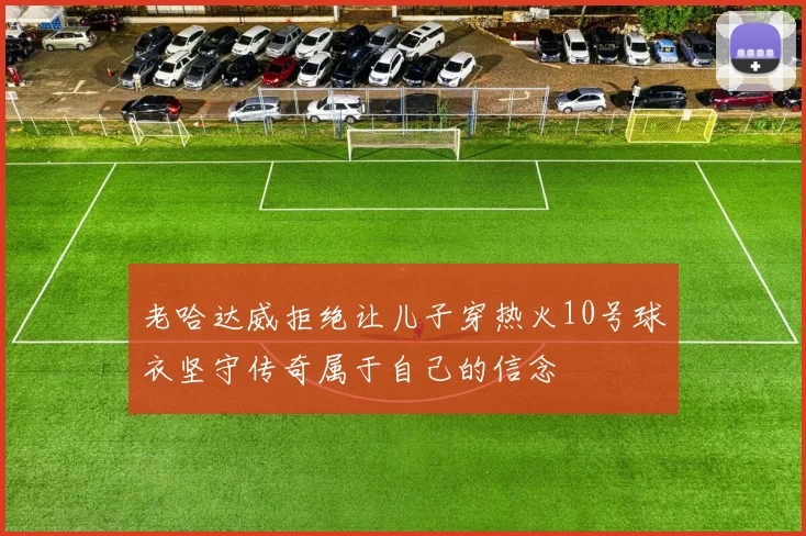 老哈达威拒绝让儿子穿热火10号球衣坚守传奇属于自己的信念