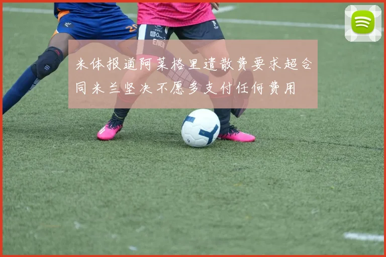 米体报道阿莱格里遣散费要求超合同米兰坚决不愿多支付任何费用