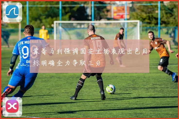 蒙哥马利强调国安主场表现出色目标明确全力争取三分