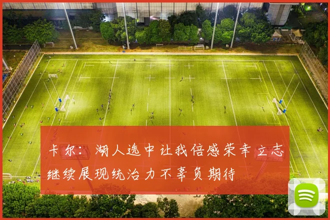 卡尔：湖人选中让我倍感荣幸立志继续展现统治力不辜负期待