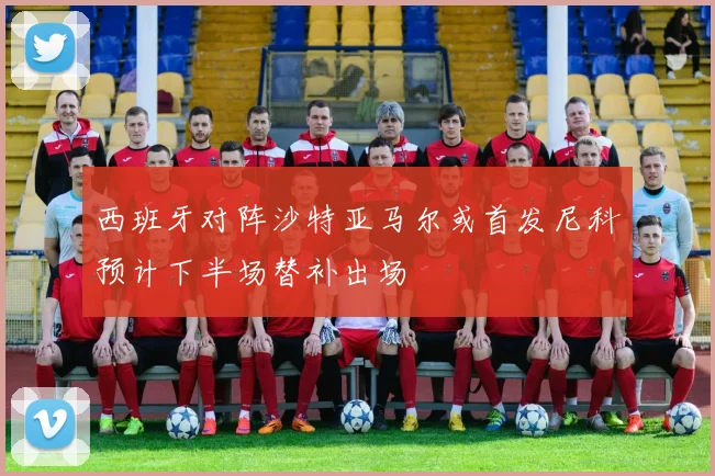 西班牙对阵沙特亚马尔或首发尼科预计下半场替补出场