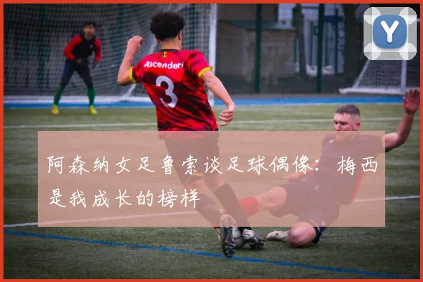 阿森纳女足鲁索谈足球偶像：梅西是我成长的榜样