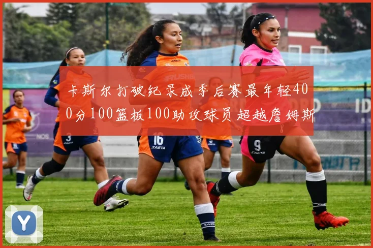 卡斯尔打破纪录成季后赛最年轻400分100篮板100助攻球员超越詹姆斯荣耀时刻