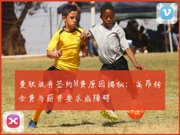 曼联放弃签约M费原因揭秘：高昂转会费与薪资要求成障碍