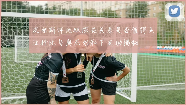 皮尔斯评论双探花关系是否值得关注科比与奥尼尔私下互动揭秘
