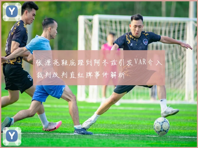 张源亮鞋底蹬到阿齐兹引发VAR介入裁判改判直红牌事件解析