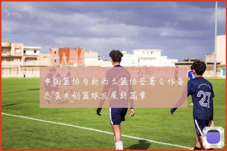 中国篮协与新西兰篮协签署合作备忘录共创篮球发展新篇章