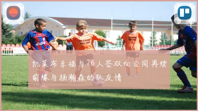凯莱布乐福与76人签双向合同再续前缘与杨瀚森的队友情