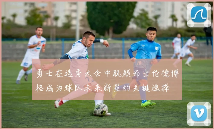 勇士在选秀大会中脱颖而出伦德博格成为球队未来新星的关键选择